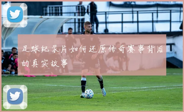 足球纪录片如何还原传奇赛事背后的真实故事