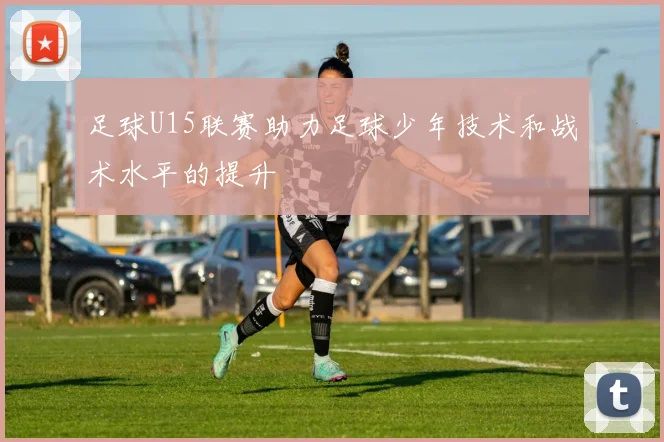 足球U15联赛助力足球少年技术和战术水平的提升
