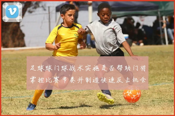 足球球门球战术实施是否帮助门将掌控比赛节奏并制造快速反击机会
